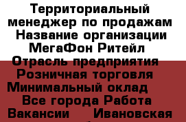 Территориальный менеджер по продажам › Название организации ­ МегаФон Ритейл › Отрасль предприятия ­ Розничная торговля › Минимальный оклад ­ 1 - Все города Работа » Вакансии   . Ивановская обл.